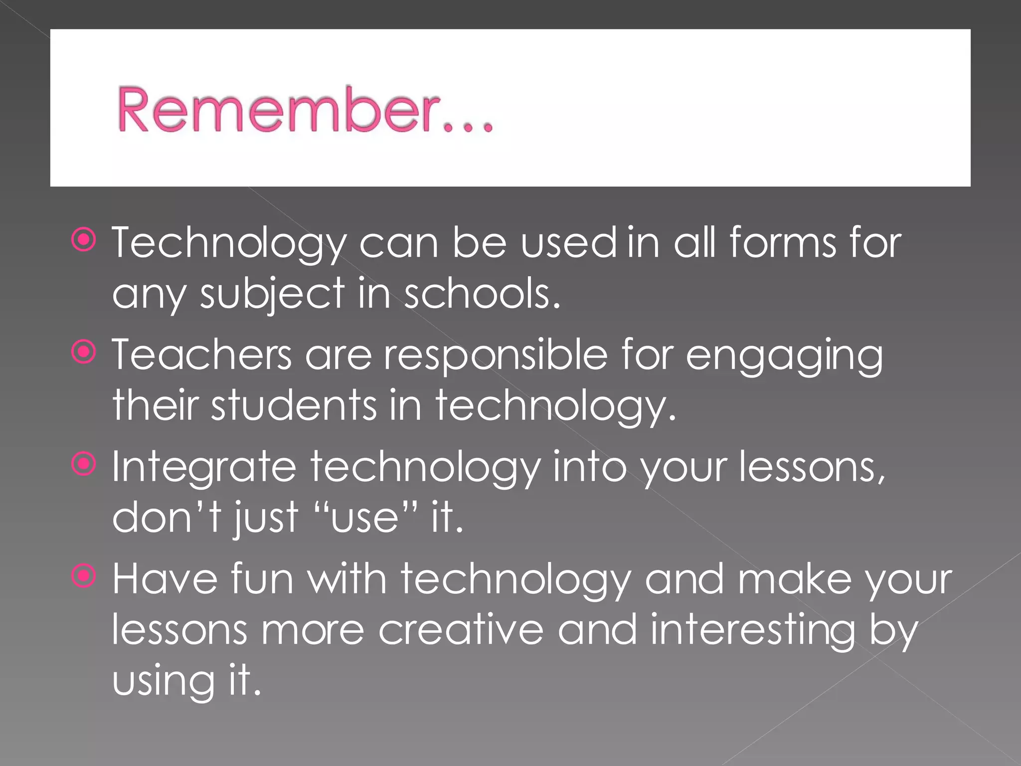Technology can be used in all forms for any subject in schools. Teachers are responsible for engaging their students in technology. Integrate technology into your lessons, don’t just “use” it. Have fun with technology and make your lessons more creative and interesting by using it.