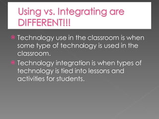 Technology use in the classroom is when some type of technology is used in the classroom. Technology integration is when types of technology is tied into lessons and activities for students. 