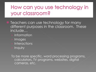 Teachers can use technology for many different purposes in the classroom.  These include… Information Images Interactions Inquiry To be more specific, word processing programs, calculators, TV programs, websites, digital cameras, etc. 