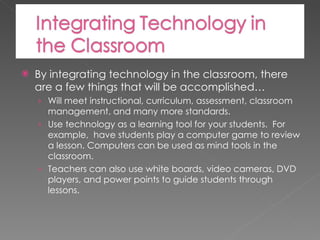 By integrating technology in the classroom, there are a few things that will be accomplished… Will meet instructional, curriculum, assessment, classroom management, and many more standards. Use technology as a learning tool for your students.  For example,  have students play a computer game to review a lesson. Computers can be used as mind tools in the classroom. Teachers can also use white boards, video cameras, DVD players, and power points to guide students through lessons. 
