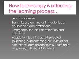 Learning domain Transmission: learning as instructor leads courses and demonstrations. Emergence: learning as reflection and cognition. Acquisition: learning as self-selected (exploring, experimenting, self-instruction). Accretion:  learning continually, learning of language, culture, habits, etc.). 