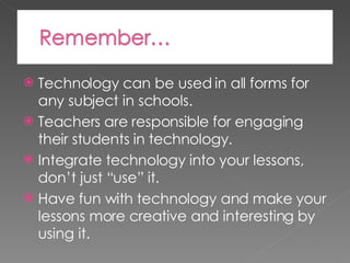 Technology can be used in all forms for any subject in schools. Teachers are responsible for engaging their students in technology. Integrate technology into your lessons, don’t just “use” it. Have fun with technology and make your lessons more creative and interesting by using it. 