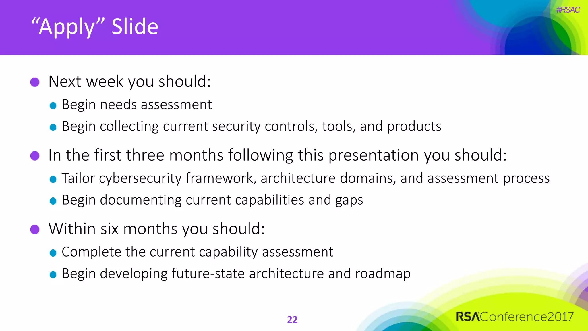 #RSAC
“Apply” Slide
22
Next week you should:
Begin needs assessment
Begin collecting current security controls, tools, and products
In the first three months following this presentation you should:
Tailor cybersecurity framework, architecture domains, and assessment process
Begin documenting current capabilities and gaps
Within six months you should:
Complete the current capability assessment
Begin developing future-state architecture and roadmap
 