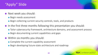 #RSAC
“Apply” Slide
22
Next week you should:
Begin needs assessment
Begin collecting current security controls, tools, and products
In the first three months following this presentation you should:
Tailor cybersecurity framework, architecture domains, and assessment process
Begin documenting current capabilities and gaps
Within six months you should:
Complete the current capability assessment
Begin developing future-state architecture and roadmap
 