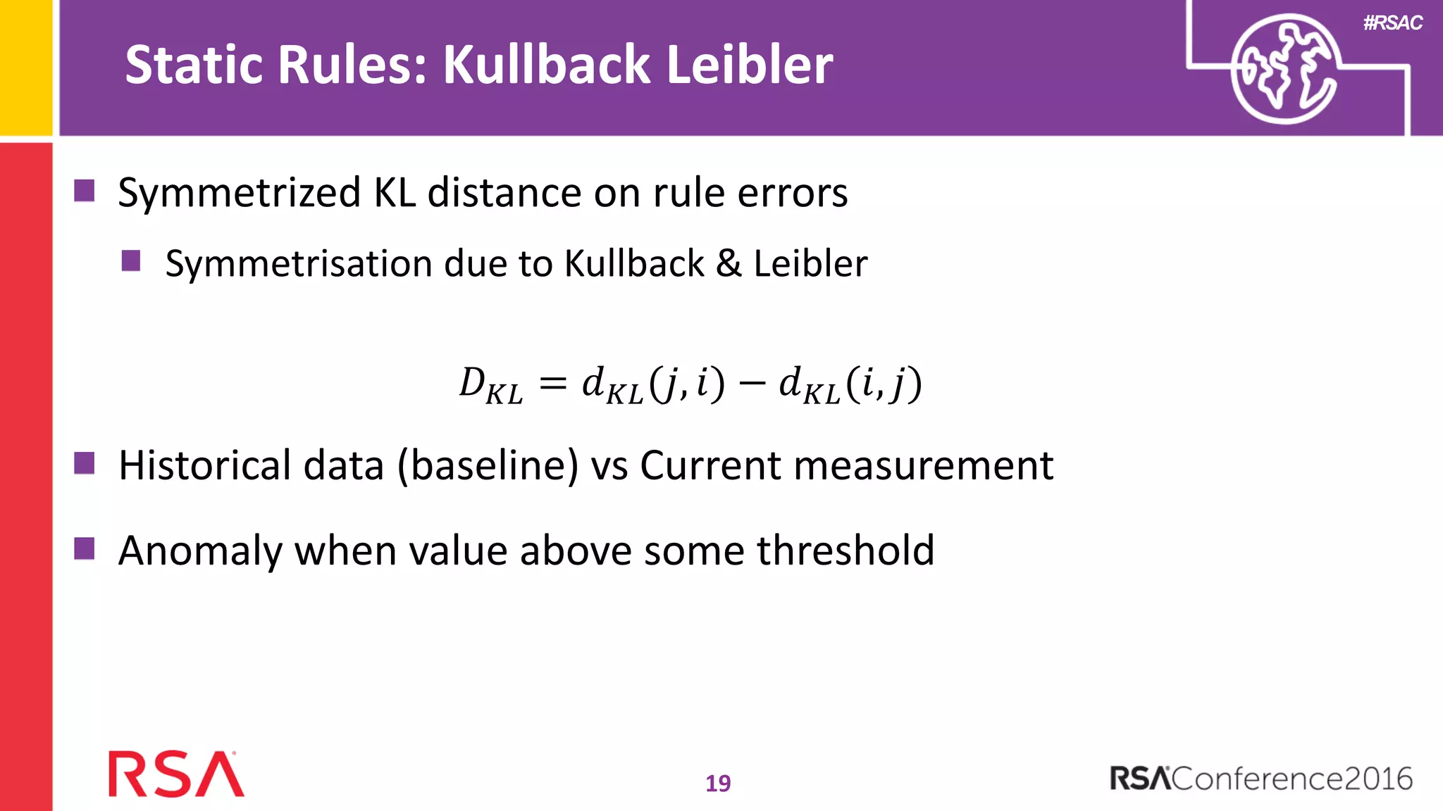 #RSAC
Symmetrized KL distance on rule errors
Symmetrisation due to Kullback & Leibler
𝐷 𝐾𝐿 = 𝑑 𝐾𝐿(𝑗, 𝑖) − 𝑑 𝐾𝐿(𝑖, 𝑗)
Historical data (baseline) vs Current measurement
Anomaly when value above some threshold
Static Rules: Kullback Leibler
19
 