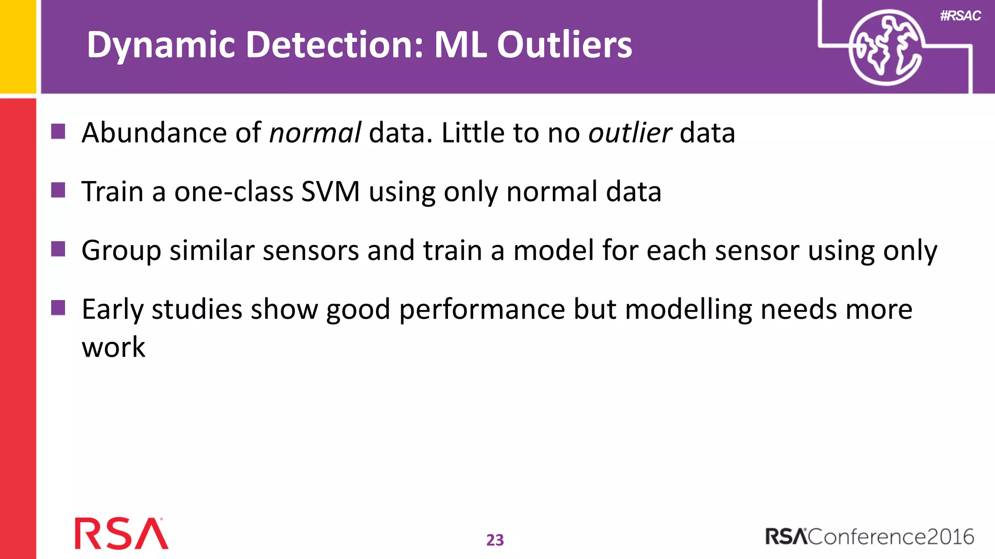 #RSAC
Abundance of normal data. Little to no outlier data
Train a one-class SVM using only normal data
Group similar sensors and train a model for each sensor using only
Early studies show good performance but modelling needs more
work
Dynamic Detection: ML Outliers
23
 