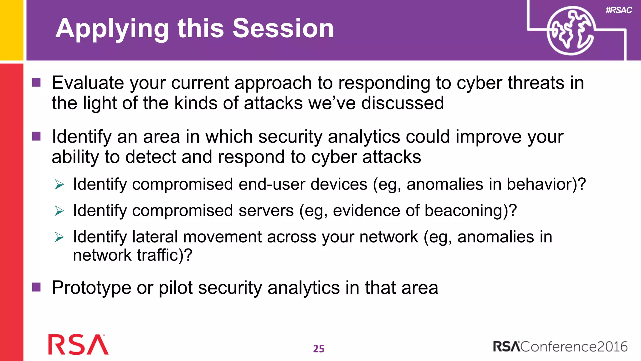 #RSAC
Applying this Session
Evaluate your current approach to responding to cyber threats in
the light of the kinds of attacks we’ve discussed
Identify an area in which security analytics could improve your
ability to detect and respond to cyber attacks
 Identify compromised end-user devices (eg, anomalies in behavior)?
 Identify compromised servers (eg, evidence of beaconing)?
 Identify lateral movement across your network (eg, anomalies in
network traffic)?
Prototype or pilot security analytics in that area
25
 