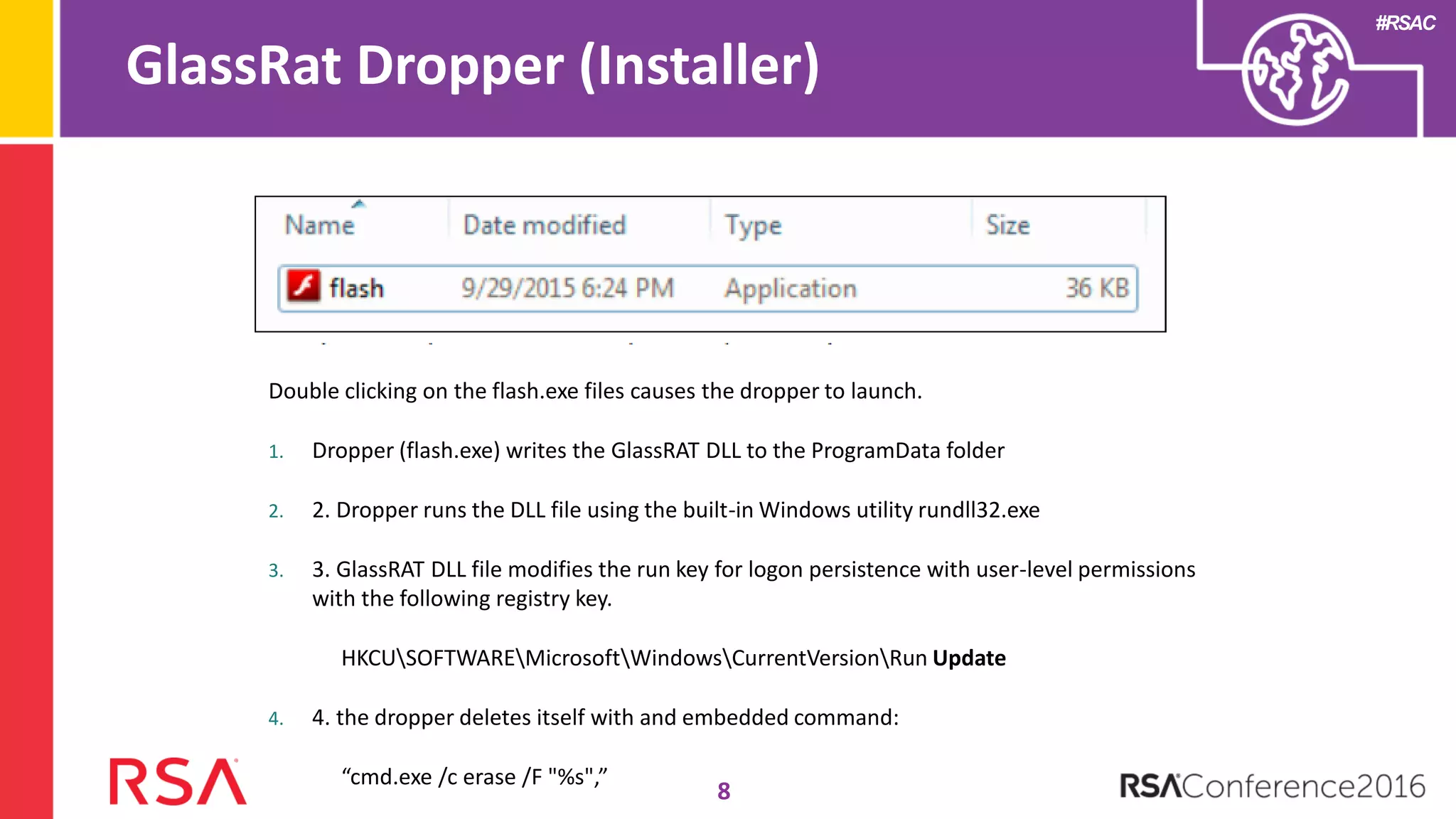 #RSAC
GlassRat Dropper (Installer)
8
Double clicking on the flash.exe files causes the dropper to launch.
1. Dropper (flash.exe) writes the GlassRAT DLL to the ProgramData folder
2. 2. Dropper runs the DLL file using the built-in Windows utility rundll32.exe
3. 3. GlassRAT DLL file modifies the run key for logon persistence with user-level permissions
with the following registry key.
HKCUSOFTWAREMicrosoftWindowsCurrentVersionRun Update
4. 4. the dropper deletes itself with and embedded command:
“cmd.exe /c erase /F "%s",”
 