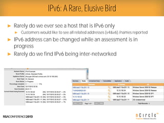 Presenter Logo
► Rarely do we ever see a host that is IPv6 only
► Customers would like to see all related addresses (v4&v6) /names reported
► IPv6 address can be changed while an assessment is in
progress
► Rarely do we find IPv6 being inter-networked
IPv6: A Rare, Elusive Bird
 