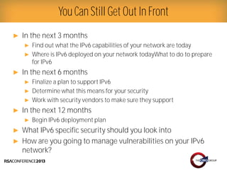 Presenter Logo
► In the next 3 months
► Find out what the IPv6 capabilities of your network are today
► Where is IPv6 deployed on your network todayWhat to do to prepare
for IPv6
► In the next 6 months
► Finalize a plan to support IPv6
► Determine what this means for your security
► Work with security vendors to make sure they support
► In the next 12 months
► Begin IPv6 deployment plan
► What IPv6 specific security should you look into
► How are you going to manage vulnerabilities on your IPv6
network?
You Can Still Get Out In Front
 