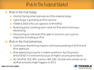 Presenter Logo
► IPv6 in the Fed today
► Internet facing email and web are IPv6 enabled today
► CyberScope is primarily an IPv4 exercise
► FISMA & DISA STIGs are agnostic to IPv4/IPv6
► Realizing point scanning won't work for IPv6 and Continuous
Monitoring
► Discovering an unknown IPv6 addr or tunnel in use is just as
important as finding an IPv4
► IPv6 in the Fed tomorrow
► Continuous monitoring requires continuous probing of all IPv6 and
IPv4 addresses
► IPv6 addressing is key for a mobile workforce; but for private
(Intel/DOD) it is irrelevant because of higher security procedures
► An "All-IPv6" SOC (IPS, scanner, SIM, GRC, firewall and console on an
all IPv6 network) might happen in 2013
IPv6 InThe Federal Market
 