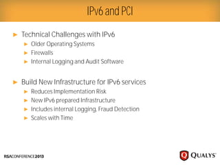 Presenter Logo
► Technical Challenges with IPv6
► Older Operating Systems
► Firewalls
► Internal Logging and Audit Software
► Build New Infrastructure for IPv6 services
► Reduces Implementation Risk
► New IPv6 prepared Infrastructure
► Includes internal Logging, Fraud Detection
► Scales with Time
IPv6 and PCI
 