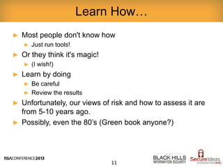► Most people don't know how
► Just run tools!
► Or they think it's magic!
► (I wish!)
► Learn by doing
► Be careful
► Review the results
► Unfortunately, our views of risk and how to assess it are
from 5-10 years ago.
► Possibly, even the 80’s (Green book anyone?)
Learn How…
11
 