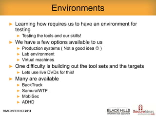 ► Learning how requires us to have an environment for
testing
► Testing the tools and our skills!
► We have a few options available to us
► Production systems ( Not a good idea  )
► Lab environment
► Virtual machines
► One difficulty is building out the tool sets and the targets
► Lets use live DVDs for this!
► Many are available
► BackTrack
► SamuraiWTF
► MobiSec
► ADHD
Environments
 