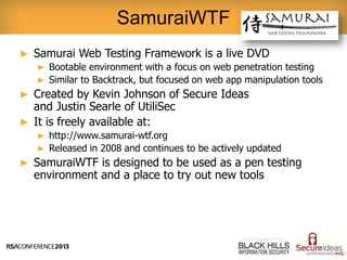 ► Samurai Web Testing Framework is a live DVD
► Bootable environment with a focus on web penetration testing
► Similar to Backtrack, but focused on web app manipulation tools
► Created by Kevin Johnson of Secure Ideas
and Justin Searle of UtiliSec
► It is freely available at:
► http://www.samurai-wtf.org
► Released in 2008 and continues to be actively updated
► SamuraiWTF is designed to be used as a pen testing
environment and a place to try out new tools
SamuraiWTF
 