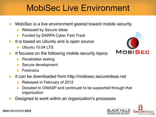 ► MobiSec is a live environment geared toward mobile security
► Released by Secure Ideas
► Funded by DARPA Cyber Fast Track
► It is based on Ubuntu and is open source
► Ubuntu 10.04 LTS
► It focuses on the following mobile security topics
► Penetration testing
► Secure development
► Forensics
► It can be downloaded from http://mobisec.secureideas.net
► Released in February of 2012
► Donated to OWASP and continued to be supported through that
organization
► Designed to work within an organization's processes
MobiSec Live Environment
 