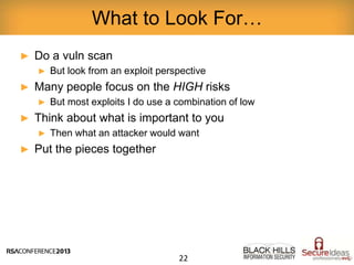 ► Do a vuln scan
► But look from an exploit perspective
► Many people focus on the HIGH risks
► But most exploits I do use a combination of low
► Think about what is important to you
► Then what an attacker would want
► Put the pieces together
What to Look For…
22
 