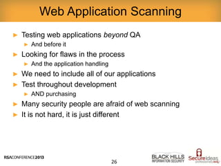 ► Testing web applications beyond QA
► And before it
► Looking for flaws in the process
► And the application handling
► We need to include all of our applications
► Test throughout development
► AND purchasing
► Many security people are afraid of web scanning
► It is not hard, it is just different
Web Application Scanning
26
 