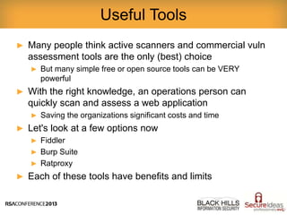 ► Many people think active scanners and commercial vuln
assessment tools are the only (best) choice
► But many simple free or open source tools can be VERY
powerful
► With the right knowledge, an operations person can
quickly scan and assess a web application
► Saving the organizations significant costs and time
► Let's look at a few options now
► Fiddler
► Burp Suite
► Ratproxy
► Each of these tools have benefits and limits
Useful Tools
 