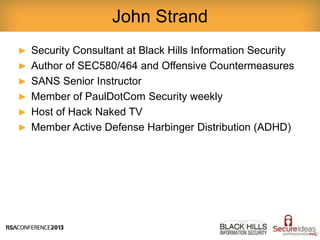 ► Security Consultant at Black Hills Information Security
► Author of SEC580/464 and Offensive Countermeasures
► SANS Senior Instructor
► Member of PaulDotCom Security weekly
► Host of Hack Naked TV
► Member Active Defense Harbinger Distribution (ADHD)
John Strand
 
