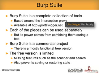 ► Burp Suite is a complete collection of tools
► Based around the interception proxy
► Available at http://portswigger.net
► Each of the pieces can be used separately
► But its power comes from combining them during a
test
► Burp Suite is a commercial project
► There is a mostly functional free version
► The free version is limited
► Missing features such as the scanner and search
► Also prevents saving or restoring state
Burp Suite
 