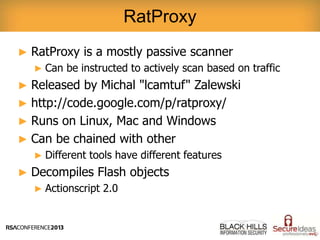 ► RatProxy is a mostly passive scanner
► Can be instructed to actively scan based on traffic
► Released by Michal "lcamtuf" Zalewski
► http://code.google.com/p/ratproxy/
► Runs on Linux, Mac and Windows
► Can be chained with other
► Different tools have different features
► Decompiles Flash objects
► Actionscript 2.0
RatProxy
 