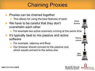 ► Proxies can be chained together
► This allows for using the best features of each
► We have to be careful that they don't
overwhelm each other
► For example two active scanners running at the same time
► It's typically best to mix passive and active
software
► For example, ratproxy and Burp
► Our browser should connect to the passive one,
which would connect to the active one
Chaining Proxies
Web
Client
Active
Scanner
Passive
scanner
 