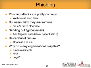 ► Phishing attacks are pretty common
► We have all seen them
► But users think they are immune
► So let's prove otherwise
► Sending out typical emails
► And targeted ones (ok ok Spear I said it)
► Be careful of culture
► Or abuse it to win
► Why do many organizations skip this?
► Embarrassment?
► HR?
► Legal?
Phishing
35
 