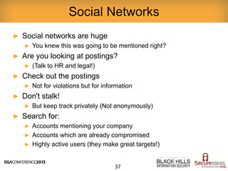 ► Social networks are huge
► You knew this was going to be mentioned right?
► Are you looking at postings?
► (Talk to HR and legal!)
► Check out the postings
► Not for violations but for information
► Don't stalk!
► But keep track privately (Not anonymously)
► Search for:
► Accounts mentioning your company
► Accounts which are already compromised
► Highly active users (they make great targets!)
Social Networks
37
 