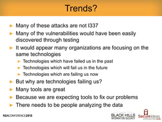 ► Many of these attacks are not l337
► Many of the vulnerabilities would have been easily
discovered through testing
► It would appear many organizations are focusing on the
same technologies
► Technologies which have failed us in the past
► Technologies which will fail us in the future
► Technologies which are failing us now
► But why are technologies failing us?
► Many tools are great
► Because we are expecting tools to fix our problems
► There needs to be people analyzing the data
Trends?
 