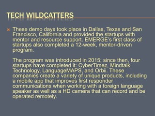 TECH WILDCATTERS
 These demo days took place in Dallas, Texas and San
Francisco, California and provided the startups with
mentor and resource support. EMERGE’s first class of
startups also completed a 12-week, mentor-driven
program.
The program was introduced in 2015; since then, four
startups have completed it: CyberTimez, Mindtalk
Technology, LanguageMAPS, and Orbii. These
companies create a variety of unique products, including
a mobile app that improves first responder
communications when working with a foreign language
speaker as well as a HD camera that can record and be
operated remotely.
 