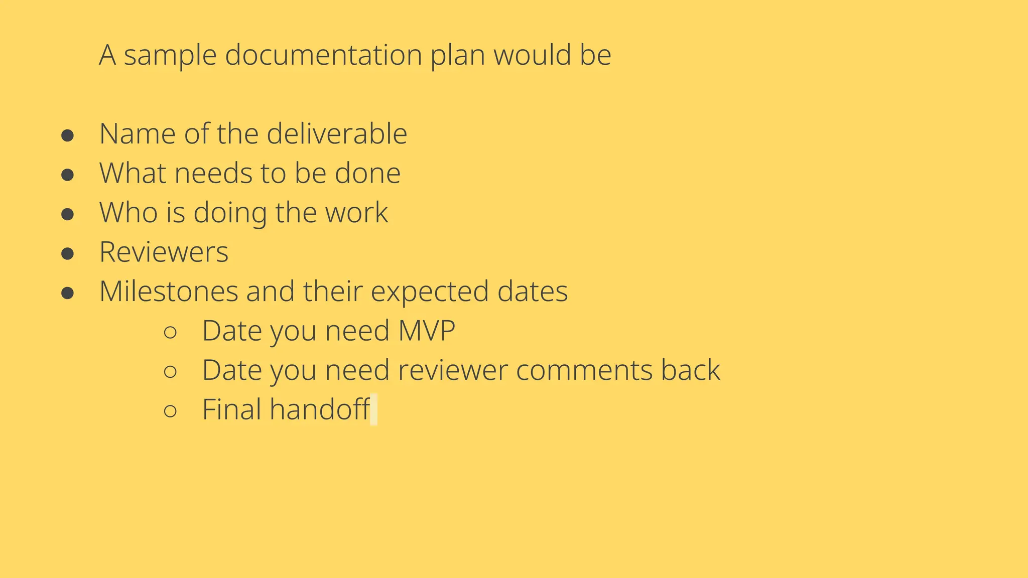 A sample documentation plan would be
● Name of the deliverable
● What needs to be done
● Who is doing the work
● Reviewers
● Milestones and their expected dates
○ Date you need MVP
○ Date you need reviewer comments back
○ Final handoff
 
