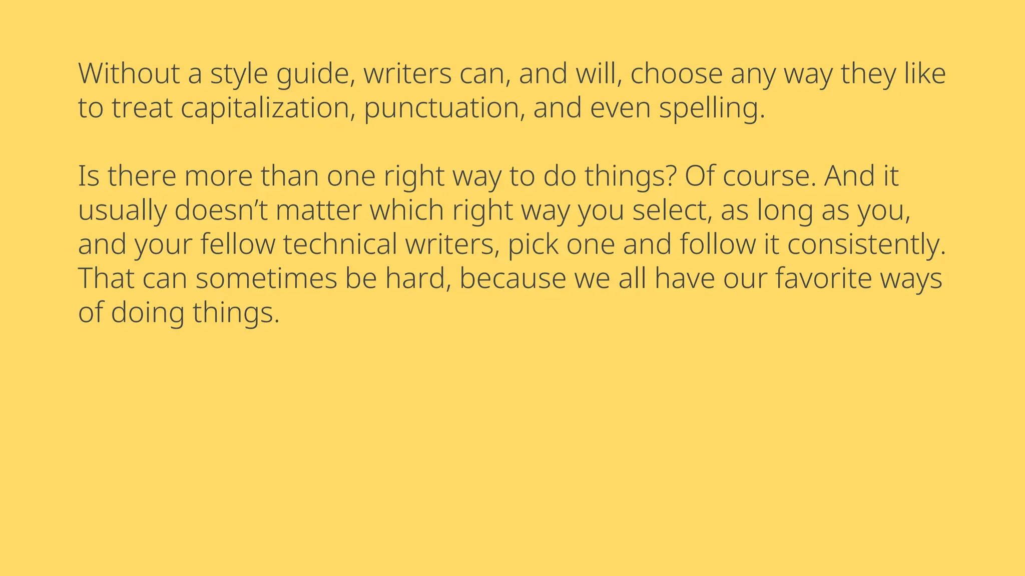 Without a style guide, writers can, and will, choose any way they like
to treat capitalization, punctuation, and even spelling.
Is there more than one right way to do things? Of course. And it
usually doesn’t matter which right way you select, as long as you,
and your fellow technical writers, pick one and follow it consistently.
That can sometimes be hard, because we all have our favorite ways
of doing things.
 
