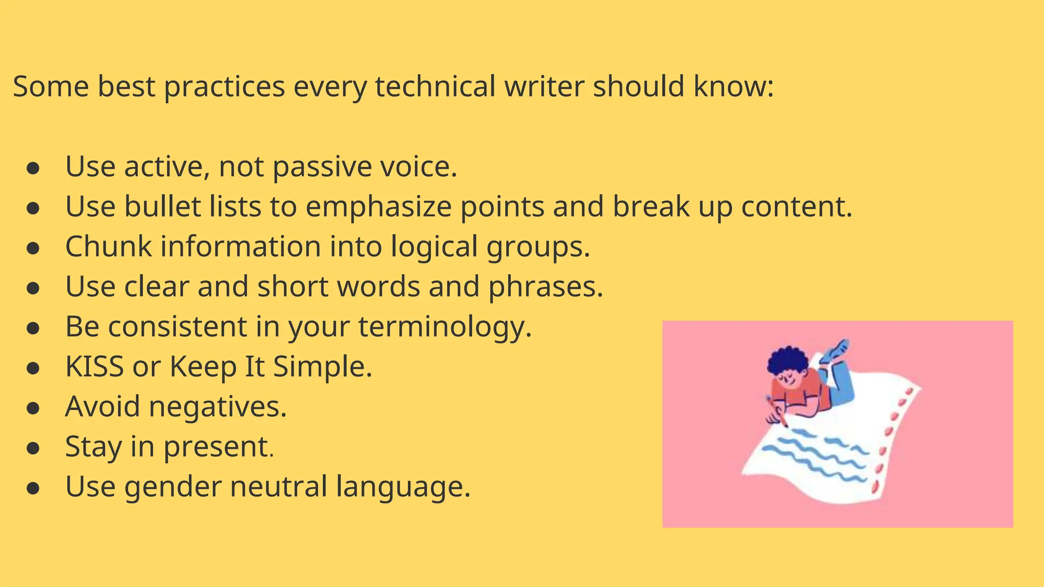 Some best practices every technical writer should know:
● Use active, not passive voice.
● Use bullet lists to emphasize points and break up content.
● Chunk information into logical groups.
● Use clear and short words and phrases.
● Be consistent in your terminology.
● KISS or Keep It Simple.
● Avoid negatives.
● Stay in present.
● Use gender neutral language.
 