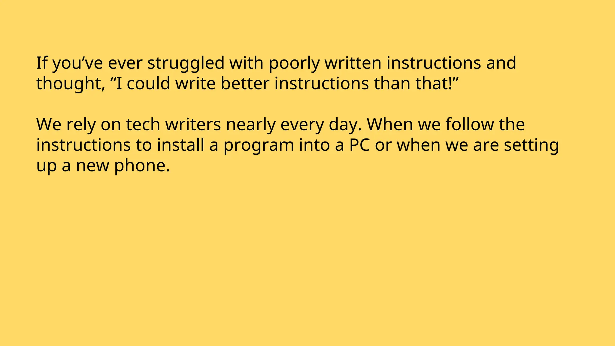 If you’ve ever struggled with poorly written instructions and
thought, “I could write better instructions than that!”
We rely on tech writers nearly every day. When we follow the
instructions to install a program into a PC or when we are setting
up a new phone.
 