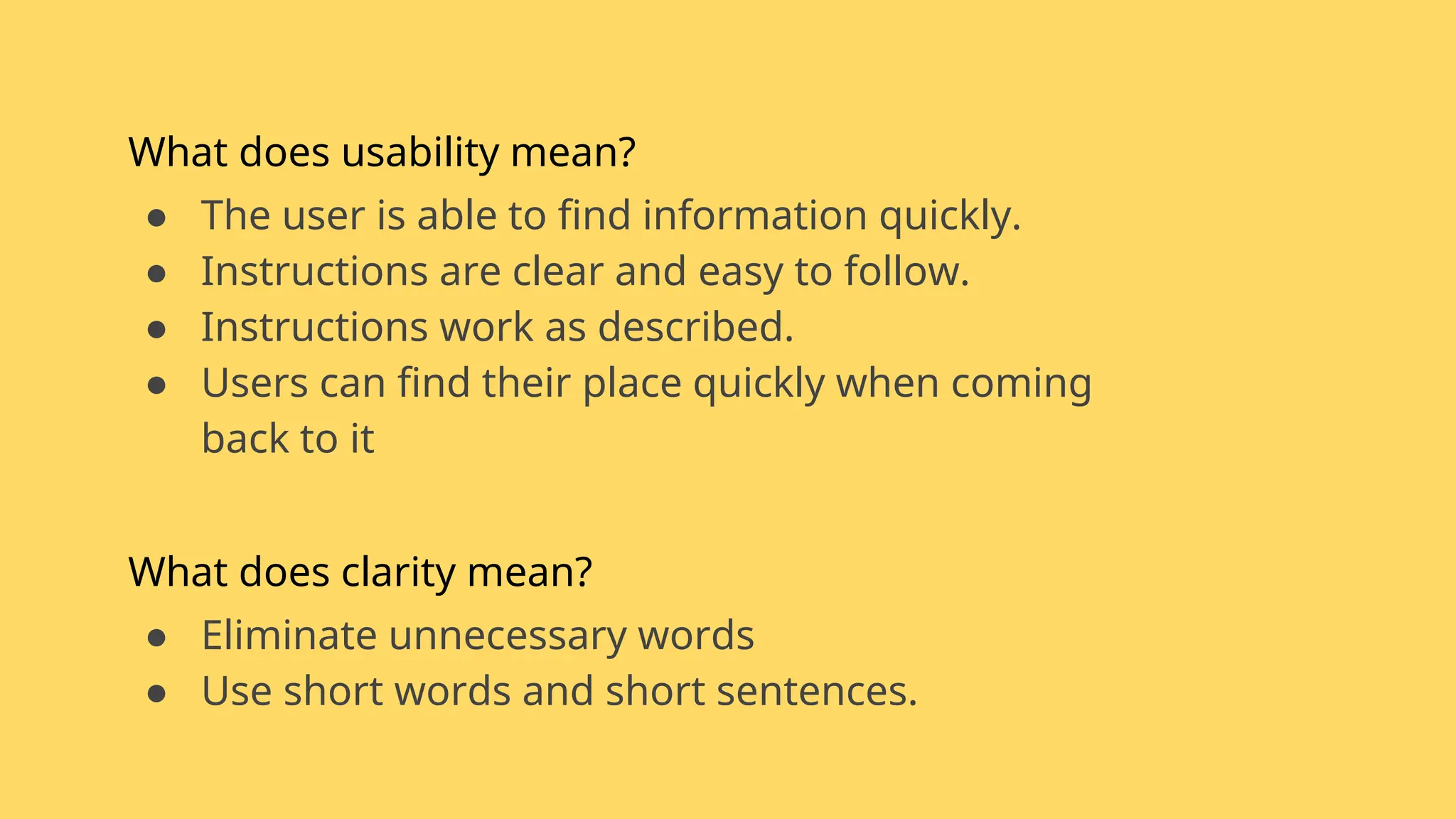 What does usability mean?
● The user is able to find information quickly.
● Instructions are clear and easy to follow.
● Instructions work as described.
● Users can find their place quickly when coming
back to it
What does clarity mean?
● Eliminate unnecessary words
● Use short words and short sentences.
 