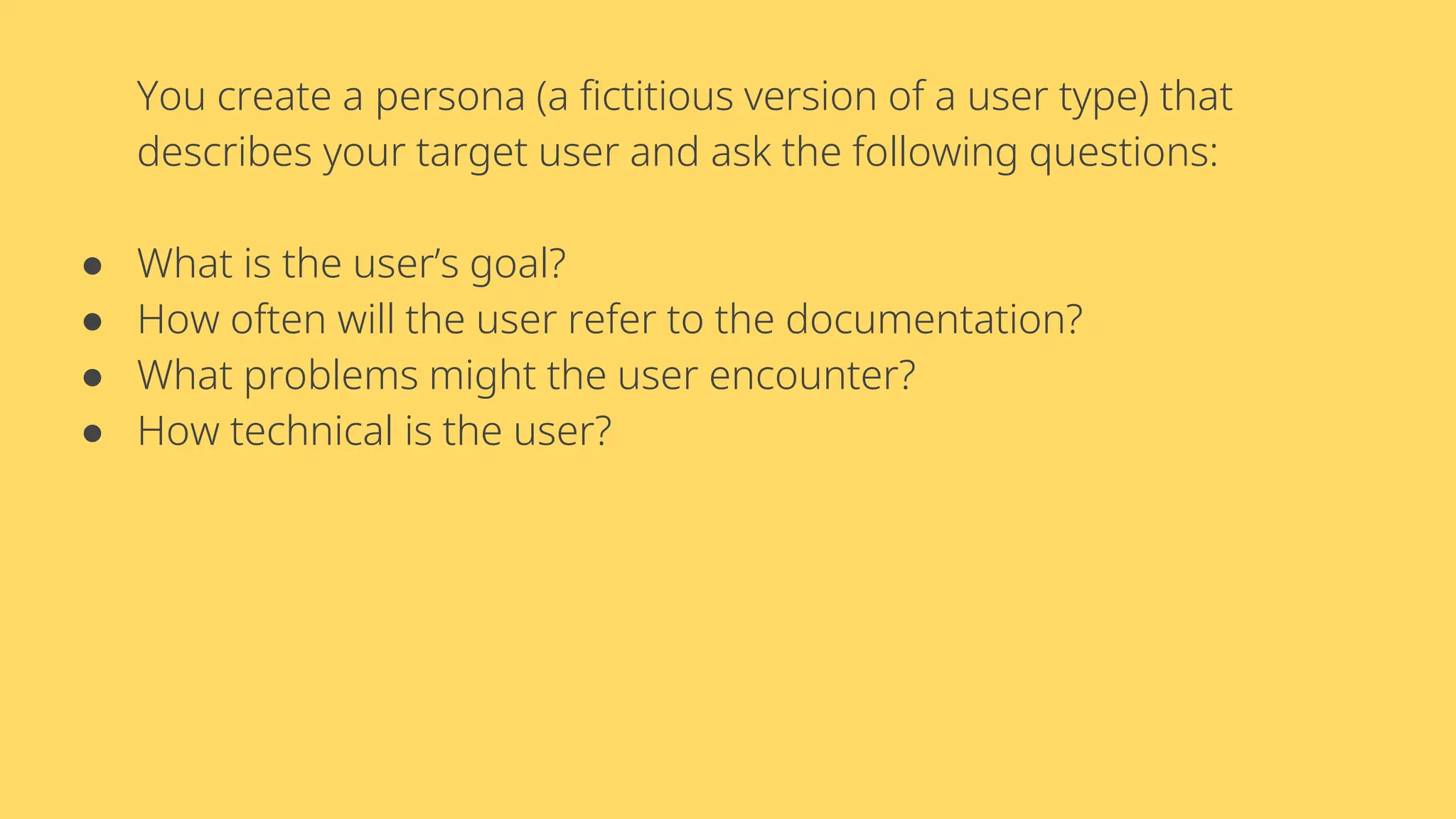 You create a persona (a fictitious version of a user type) that
describes your target user and ask the following questions:
● What is the user’s goal?
● How often will the user refer to the documentation?
● What problems might the user encounter?
● How technical is the user?
 