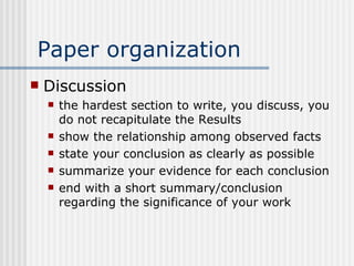 Paper organization Discussion the hardest section to write, you discuss, you do not recapitulate the Results show the relationship among observed facts state your conclusion as clearly as possible summarize your evidence for each conclusion end with a short summary/conclusion regarding the significance of your work 
