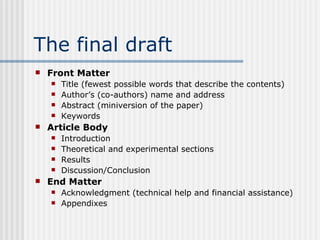 The final draft Front Matter Title (fewest possible words that describe the contents) Author’s (co-authors) name and address Abstract (miniversion of the paper) Keywords Article Body Introduction Theoretical and experimental sections Results Discussion/Conclusion End Matter Acknowledgment (technical help and financial assistance) Appendixes 