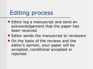 Editing process Editor log a manuscript and send an acknowledgement that the paper has been received Editor sends the manuscript to reviewers  On the basis of the reviews and the editor’s opinion, your paper will be accepted, conditional accepted or rejected. 