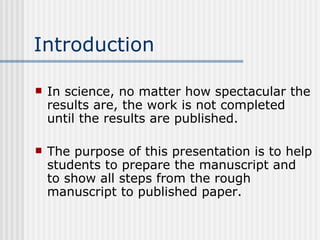 Introduction In science, no matter how spectacular the results are, the work is not completed until the results are published. The purpose of this presentation is to help students to prepare the manuscript and to show all steps from the rough manuscript to published paper. 