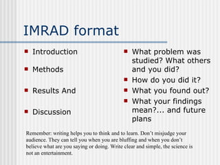 IMRAD format Introduction Methods Results And Discussion What problem was studied? What others and you did? How do you did it? What you found out? What your findings mean?... and future plans Remember: writing helps you to think and to learn. Don’t misjudge your audience. They can tell you when you are bluffing and when you don’t believe what are you saying or doing. Write clear and simple, the science is not an entertainment. 
