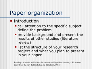 Paper organization Introduction call attention to the specific subject, define the problem provide background and present the results of other studies (literature review) list the structure of your research project and what you plan to present in your paper Reading a scientific article isn’t the same as reading a detective story. We want to know from the start that the butler did it (Ratnoff, 1981) 