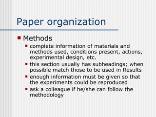 Paper organization Methods complete information of materials and methods used, conditions present, actions, experimental design, etc. this section usually has subheadings; when possible match those to be used in Results enough information must be given so that the experiments could be reproduced ask a colleague if he/she can follow the methodology 
