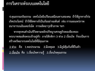 การวิเคราะห์ระบบ๶ทคโนโลยี

 4.คุณธรรมจริยธรรม ๶ทคโนโลยีเปรียบเสมือนดาบสองคม ถ้าใช้ถูกทางก็ก่อ
 เกิดประโยชน์ ถ้าใช้ผิดทางก็เป็นภัยอย่างมหันต์ เช่น การเผยแพร่ภาพ
 อนาจารบนอินเตอร์เน็ต การผลิตอาวุธชีวภาพ ฯลฯ
     หากทุกคนดาเนินชีวิตตามหลักปรัชญาเศรษฐกิจพอเพียงของ
 พระบาทสมเด็จพระเจ้าอยู่หัว ภายใต้กติกา 3 ห่วง 2 เงื่อนไข ก็จะเป็นการ
 สร้างทรัพยากร๶ทคโนโลยีที่มีคุณภาพ
 3 ห่วง คือ 1.พอประมาณ 2.มีเหตุผล 3.มีภูมิคุ้มกันที่ดีในตัว
 2 เงื่อนไข คือ 1.เงื่อนไขความรู้ 2.เงื่อนไขคุณธรรม
 