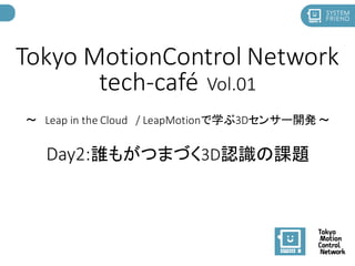 Tokyo MotionControl Network
tech-café Vol.01
～ Leap in the Cloud / LeapMotionで学ぶ3Dセンサー開発 ～
Day2:誰もがつまづく3D認識の課題
 