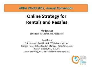 ARDA World 2012, Annual Convention

     Online Strategy for
     Rentals and Resales
                   Moderator
         John Locher, Locher and Associates

                     Speakers
    Erik Hovanec, President & CEO LeisureLink, Inc.
 Hansen Hunt, Online Market Manager ResorTime.com
              Kristin Intress, CEO InnLink
   Jason Tremblay, CEO Sell My Timeshare Now, LLC
 