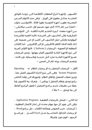 ‫3‬



‫الكميبيوتر ، واجهزة اخراج المعطيات كالطابعية التيي تزودنيا بالوثائق‬
‫المخزنيية بشكييل مطبوع على الورق . وعلى مدى العوام السييتين‬
    ‫ي‬                                        ‫ي‬      ‫ي‬
‫المنصيرمة تطورت اجهزة الحوسيبة تطورا هائل ، فالحواسييب تحولت‬
‫– اعتبارا مين عام 9391 الذي شهيد تصيميم اول حاسيب ميكانيكيي -‬
‫ميين أجهزة معقدة كييبيرة الحجييم غالييية الكلفيية ، الى الحواسيييب‬
‫الميكروني ية والى الحاس يوب على الشريح ية عالي ية التقني ية والشريح ية‬
 ‫ي‬          ‫ي‬         ‫ي‬       ‫ي‬              ‫ي‬             ‫ي‬
‫البيولوجيية وامكين حميل الحاسيوب فيي الجييب او حتيى تصيميمه على‬
‫اداة بالغية الدقية كالقلم إللكترونيي او الزر اللكترونيي .اميا الكيانات‬
‫المنطقية او المعنوية - البرمجيات ) ‪ ، ( Software‬فانها الوامر المرتبة‬
‫التي تتيح للجهزة المادية للكمبيوتر القيام بمهامها ، وبدون البرمجيات‬
‫تص يبح الجهزة المادي ية مجرد كت يل حديدي ية وبلس يتيكية دون فائدة ،‬
                 ‫ي‬       ‫ي‬        ‫ي‬          ‫ي‬                 ‫ي‬
                         ‫وتنقسم البرمجيات بوجه عام الى قسمين :-‬

‫‪Operating‬‬      ‫الول :- البرمجيات التشغيليييييية او برمجيات النظام ‪or‬‬
‫‪ System Programs‬وهيي التيي تتييح لجزاء الكميبيوتر العميل معيا ،‬
‫وتتييح عمليات التشغييل واغلق النظام واشهرهيا فيي وقتنيا الحاضير‬
‫برامج ويندوز ونظام التشغيل ) يونكس ( ، وتعرف بيئة الكمبيوتر وما‬
‫يتقبله مين تطيبيقات باسيم برناميج التشغييل ) فنقول البراميج العاملة‬
                                         ‫في بيئة ويندوز ٠٠٠٢ مثل ( .‬



‫إميا الثانيي :- فيتمثيل بالبرمجيات التطبيقيية ‪، Application Programs‬‬
‫وهي التي يقوم كل منها بمهام محددة في انجاز العمال المطلوبة ،‬
‫) كبرمجيات تحرير النصوص ومعالجة الكلمات ، مثل برنامج ‪، Word‬‬
‫او برمجيات الجداول المحاسيييبية مثيييل ‪ Excel‬اكسيييل ، وبرناميييج‬
                                       ‫الرسوم - فوتو شوب وغيرها.‬
 