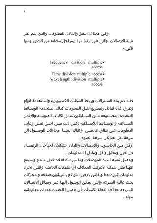 ‫4‬




‫وفيي مجيا ل النقيل والتبادل للمعلومات والذي يتيم عيبر‬
‫تقنية التصالت والتى هي ايضا مرة بمراحل مختلفه من التطور ومنها‬
                                                             ‫التي:-‬


                ‫‪Frequency division multiple‬‬
                                    ‫‪access‬‬
                ‫‪Time division multiple access‬‬
                ‫‪Wavelength division multiple‬‬
                                       ‫‪access‬‬


‫فقيد تيم بناء السينترالت وربيط الشبكات الكميبيوتريه واسيتخدمة انواع‬
‫وطرق عده لتبادل وتس يريع نق يل المعلومات كذلك اس يتخدمة الوس يائط‬
   ‫ي‬           ‫ي‬                    ‫ي‬       ‫ي‬
‫المتعدده المصيينوعه ميين السييليكون مثييل اللياف الضوئيييه والقمار‬
‫الصييناعيه والوسييائط اللسييلكيه وكييل ذلك ميين اجييل نقييل وتبادل‬
         ‫ي‬     ‫ي‬     ‫ي‬        ‫ي‬        ‫ي‬         ‫ي‬            ‫ي‬
‫المعلومات على نطاق عالمييي وهناك ايضييا محاولت للوصييول الى‬
       ‫ي‬              ‫ي‬            ‫ي‬
                                   ‫سرعة نقل تضاهي سرعة الضوء.‬
‫وكيل مين الحاسيوب والتصيالت واللذان يشكلن الجناحان الرئيسيان‬
                         ‫في خزن وتحليل ونقل وتبادل ا المعلومات .‬
‫وبفضيل تقنيية اشباه الموصيلت ومااسيردناه اعله فكيل مانتيج وسيينتج‬
‫عنهيا مثيل شبكية النترنيت العملقيه او الشبكات الخاصيه والتيي تخزن‬
‫معلومات كبيره جدا وتقاس بعض المواقع بالتريليون صفحه وبمحركات‬
‫بحيث عاليية السيرعه والتيي يمكين الوصيول اليهيا عيبر وسيائل التصيالت‬
‫السيريعه جدا قيد اعطية النسيان فيي عصيرنا الحدييث خدمات معلوماتييه‬
                                                             ‫سهله .‬
 