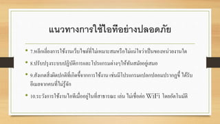 แนวทางการใช้ไอทีอย่างปลอดภัย
• 7.หลีกเลี่ยงการใช้งานเว็บไซต์ที่ไม่เหมาะสมหรือไม่เเน่ใจว่าเป็นของหน่วยงานใด
• 8.ปรับปรุงระบบปฏิบัติการเเละโปรเเกรมต่างๆให้ทันสมัยอยู่เสมอ
• 9.สังเกตสิ่งผิดปกติที่เกิดขึ้จากการใช้งาน เช่นมีโปรเเกรมเเปลกปลอมปรากฏขึ้ ได้รับ
อีเมลจากคนที่ไม่รู้จัก
• 10.ระวังการใช้งานไอทีเมื่ออยู่ในที่สาธารณะ เล่น ไม่เชื่อต่อ WiFi โดยอัตโนมัติ
 
